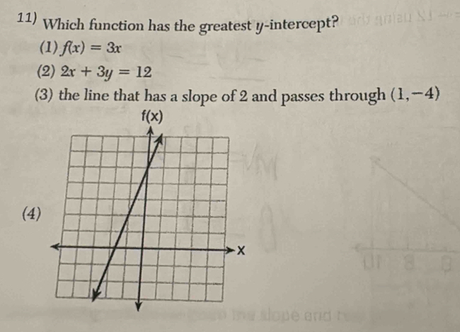 Which function has the greatest y-intercept?
(1) f(x)=3x
(2) 2x+3y=12
(3) the line that has a slope of 2 and passes through (1,-4)
(4)