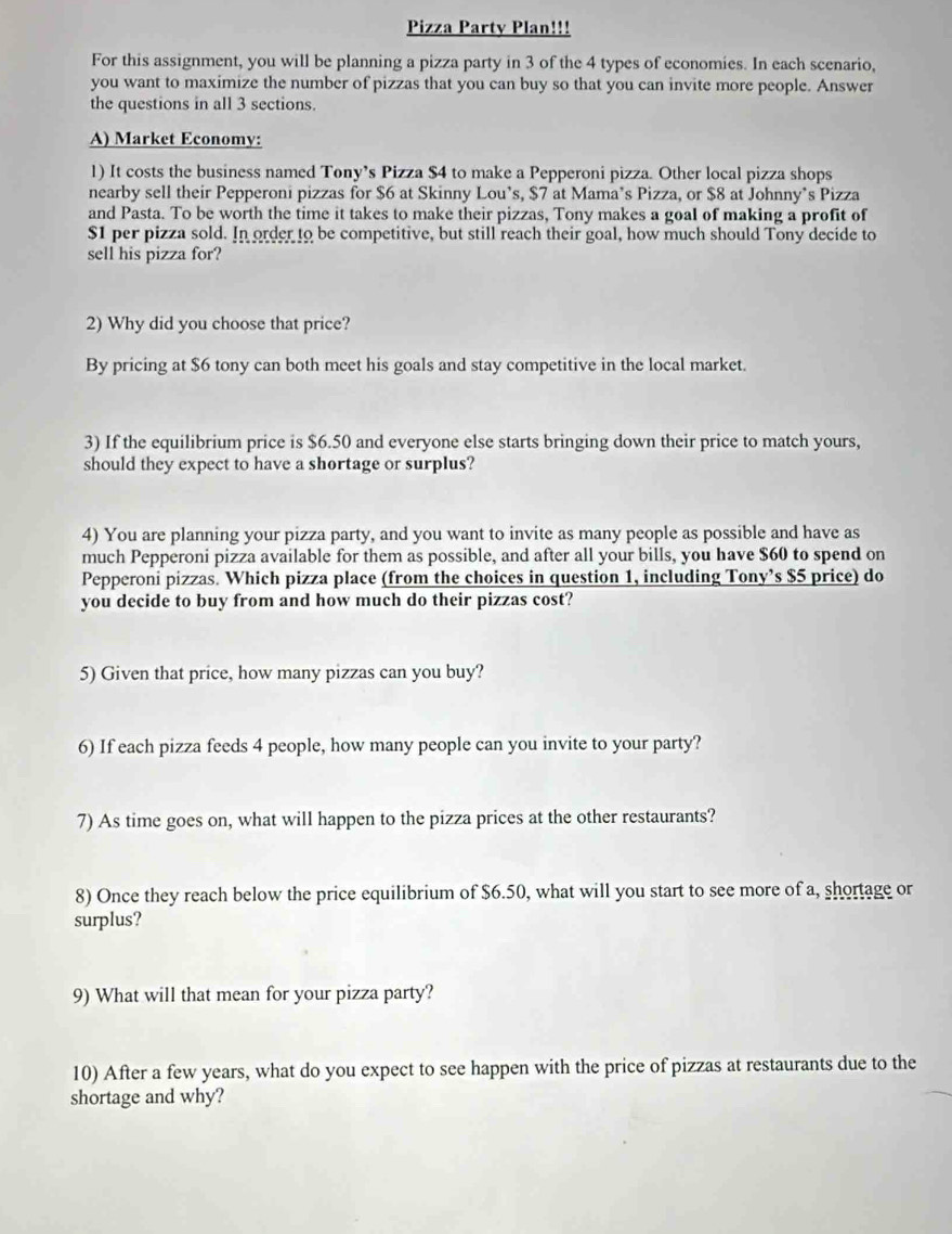 Pizza Party Plan!!! 
For this assignment, you will be planning a pizza party in 3 of the 4 types of economies. In each scenario, 
you want to maximize the number of pizzas that you can buy so that you can invite more people. Answer 
the questions in all 3 sections. 
A) Market Economy: 
1) It costs the business named Tony’s Pizza S4 to make a Pepperoni pizza. Other local pizza shops 
nearby sell their Pepperoni pizzas for $6 at Skinny Lou’s, $7 at Mama’s Pizza, or $8 at Johnny’s Pizza 
and Pasta. To be worth the time it takes to make their pizzas, Tony makes a goal of making a profit of
$1 per pizza sold. In order to be competitive, but still reach their goal, how much should Tony decide to 
sell his pizza for? 
2) Why did you choose that price? 
By pricing at $6 tony can both meet his goals and stay competitive in the local market. 
3) If the equilibrium price is $6.50 and everyone else starts bringing down their price to match yours, 
should they expect to have a shortage or surplus? 
4) You are planning your pizza party, and you want to invite as many people as possible and have as 
much Pepperoni pizza available for them as possible, and after all your bills, you have $60 to spend on 
Pepperoni pizzas. Which pizza place (from the choices in question 1, including Tony’s $5 price) do 
you decide to buy from and how much do their pizzas cost? 
5) Given that price, how many pizzas can you buy? 
6) If each pizza feeds 4 people, how many people can you invite to your party? 
7) As time goes on, what will happen to the pizza prices at the other restaurants? 
8) Once they reach below the price equilibrium of $6.50, what will you start to see more of a, shortage or 
surplus? 
9) What will that mean for your pizza party? 
10) After a few years, what do you expect to see happen with the price of pizzas at restaurants due to the 
shortage and why?