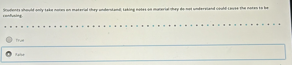 Students should only take notes on material they understand; taking notes on material they do not understand could cause the notes to be
confusing.
True
False