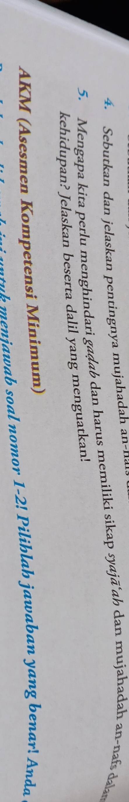 Sebutkan dan jelaskan pentingnya mujahadah an-naia 
5. Mengapa kita perlu menghindari gaḍab dan harus memiliki sikap syajã ah dan mujahadah an-naf d 
kehidupan? Jelaskan beserta dalil yang menguatkan! 
AKM (Asesmen Kompetensi Minimum) 
+b menjawab soal nomor 1-2! Pilihlah jawaban yang benar! Anda
