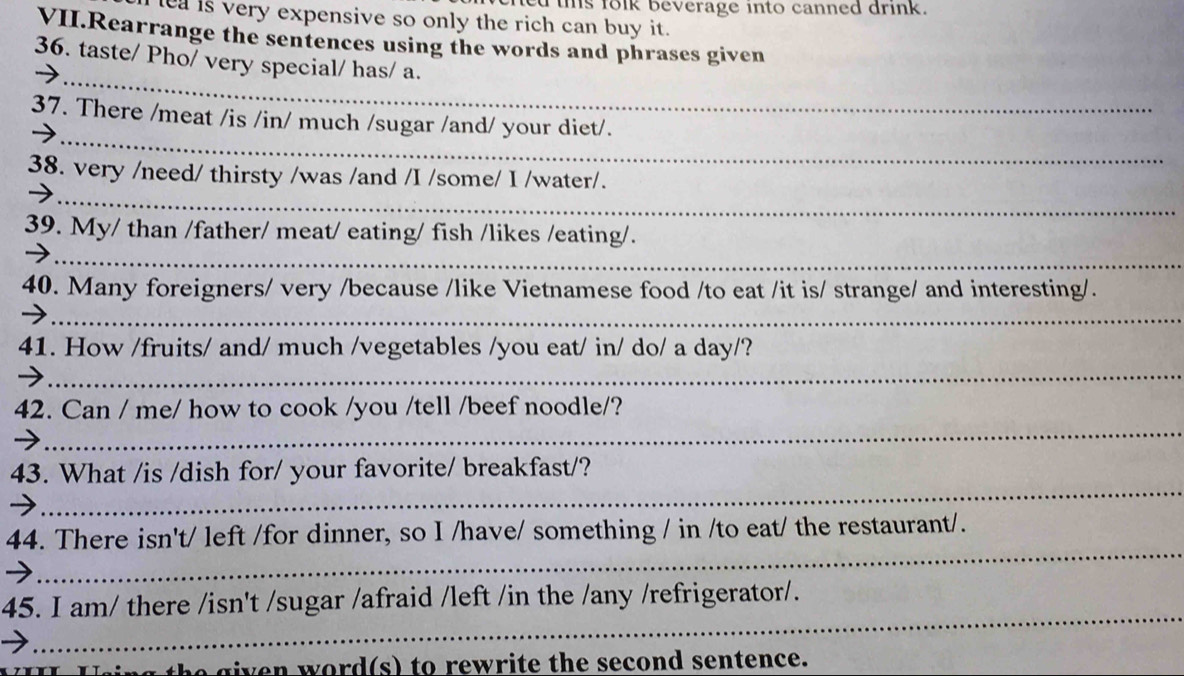 tis folk beverage into canned drink. 
lea is very expensive so only the rich can buy it. 
VII.Rearrange the sentences using the words and phrases given 
_ 
36. taste/ Pho/ very special/ has/ a. 
_ 
37. There /meat /is /in/ much /sugar /and/ your diet/. 
38. very /need/ thirsty /was /and /I /some/ I /water/. 
_→ 
_ 
39. My/ than /father/ meat/ eating/ fish /likes /eating/. 
40. Many foreigners/ very /because /like Vietnamese food /to eat /it is/ strange/ and interesting/. 
_ 
_ 
41. How /fruits/ and/ much /vegetables /you eat/ in/ do/ a day/? 
_ 
42. Can / me/ how to cook /you /tell /beef noodle/? 
_ 
43. What /is /dish for/ your favorite/ breakfast/? 
_ 
44. There isn't/ left /for dinner, so I /have/ something / in /to eat/ the restaurant/. 
_ 
45. I am/ there /isn't /sugar /afraid /left /in the /any /refrigerator/. 
g the given word(s) to rewrite the second sentence.