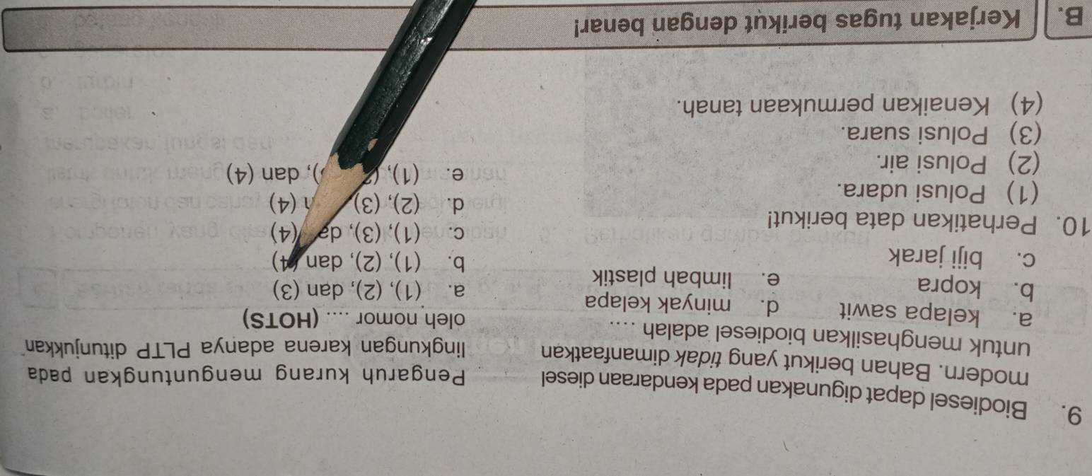 Biodiesel dapat digunakan pada kendaraan diesel Pengaruh kurang menguntungkan pada
modern. Bahan berikut yang tidak dimanfaatkan
lingkungan karena adanya PLTP ditunjukkan
untuk menghasilkan biodiesel adalah ....
oleh nomor .... (HOTS)
a. kelapa sawit d. minyak kelapa
b. kopra e. limbah plastik
a. (1), (2), dan (3)
c. biji jarak b. (1), (2), dan (4)
10. Perhatikan data berikut!
c. (1), (3), də (4)
(1) Polusi udara.
d. (2), (3) 1(4)
(2) Polusi air.
e. (1),( ), dan (4)
(3) Polusi suara.
(4) Kenaikan permukaan tanah.
B. Kerjakan tugas berikut dengan benar!