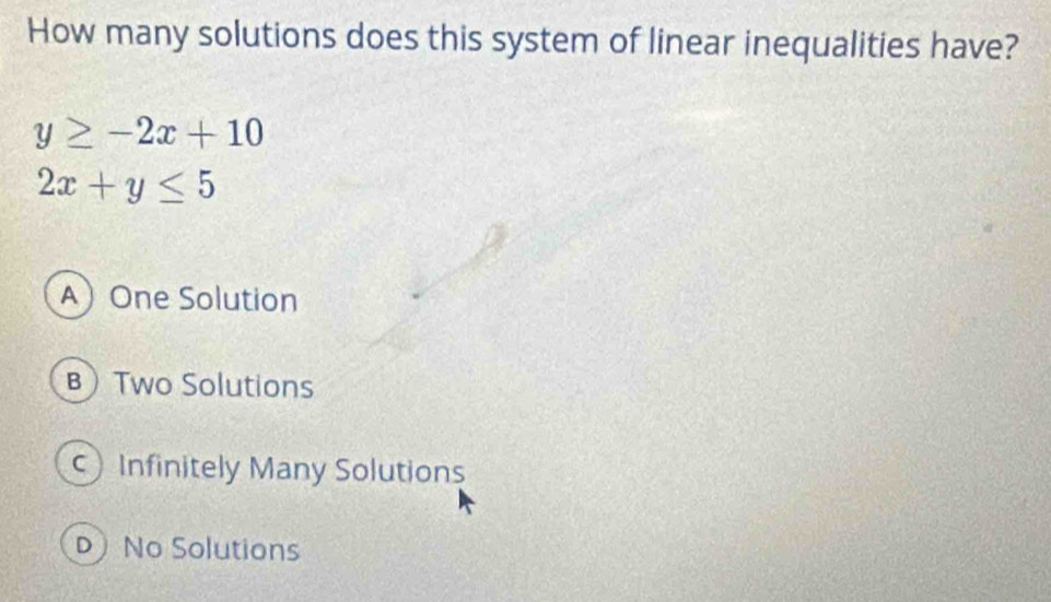 How many solutions does this system of linear inequalities have?
y≥ -2x+10
2x+y≤ 5
AOne Solution
BTwo Solutions
Infinitely Many Solutions
D No Solutions