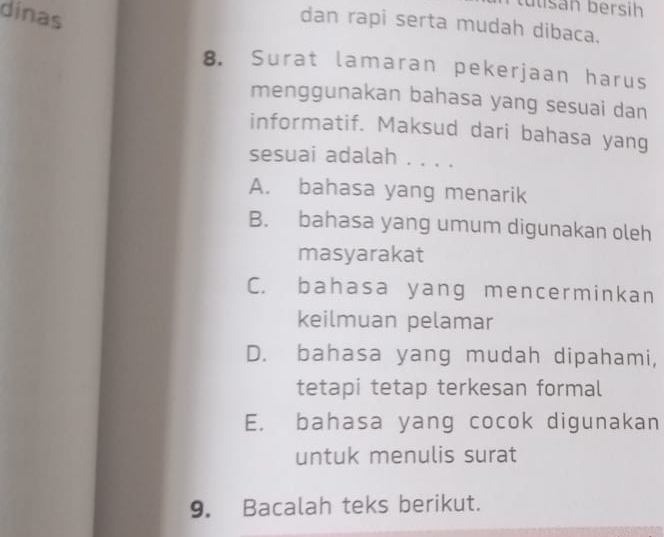 tutsán bersih
dinas
dan rapi serta mudah dibaca.
8. Surat lamaran pekerjaan harus
menggunakan bahasa yang sesuai dan
informatif. Maksud dari bahasa yang
sesuai adalah . . . .
A. bahasa yang menarik
B. bahasa yang umum digunakan oleh
masyarakat
C. bahasa yang mencerminkan
keilmuan pelamar
D. bahasa yang mudah dipahami,
tetapi tetap terkesan formal
E. bahasa yang cocok digunakan
untuk menulis surat
9. Bacalah teks berikut.