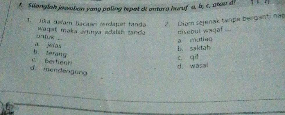 Silanglah jawaban yang paling tepat di antara huruf a, b, c, atau d!
1. Jika dalam bacaan terdapat tanda 2. Diam sejenak tanpa berganti nap
waqaf, maka artinya adalah tanda disebut waqaf
untuk ....
a. mutlaq
a. jelas
b. saktah
b. terang
cí qif
c. berhenti
d. wasal
d. mendengung