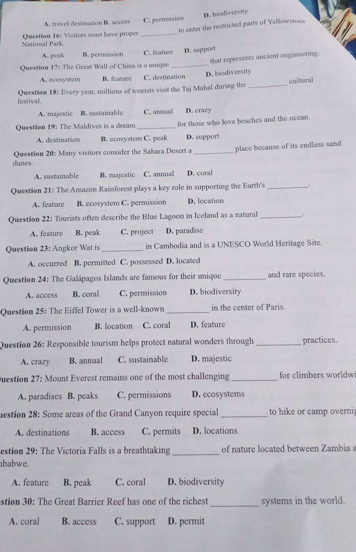 D. biodiversity
A. travel destination B. access C. permission
to enter the restricted parts of Yellowstone
Question 16: Visitors must have proper_
National Park.
A. peak B. permission C. feature D. support
that represents ancient engineering
Question 17: The Great Wall of China is a unique_
A. ecosystem B. feature C. destination D. biodiversity
Question 18: Every year, millions of tourists visit the Taj Mahal during the _cultural
festival.
A. majestic B. sustainable C. annual D. crazy
Question 19: The Maldives is a dream _for those who love beaches and the ocean.
A. destination B. ecosystem C. peak D. support
Question 20: Many visitors consider the Sahara Desert a _place because of its endless sand
dunes.
A. sustainable B. majestic C. annual D. coral
Question 21: The Amazon Rainforest plays a key role in supporting the Earth's_ .
A. feature B. ecosystem C. permission D. location
Question 22: Tourists often describe the Blue Lagoon in Iceland as a natural _.
A. feature B. peak C. project D. paradise
Question 23: Angkor Wat is _in Cambodia and is a UNESCO World Heritage Site.
A. occurred B. permitted C. possessed D. located
Question 24: The Galápagos Islands are famous for their unique _and rare species.
A. access B. coral C. permission D. biodiversity
Question 25: The Eiffel Tower is a well-known _in the center of Paris.
A. permission B. location C. coral D. feature
Question 26: Responsible tourism helps protect natural wonders through _practices.
A. crazy B. annual C. sustainable D. majestic
Duestion 27: Mount Everest remains one of the most challenging _for climbers worldw
A. paradises B. peaks C. permissions D. ecosystems
uestion 28: Some areas of the Grand Canyon require special _to hike or camp overni
A. destinations B. access C. permits D. locations
estion 29: The Victoria Falls is a breathtaking _of nature located between Zambia a
nbabwe.
A. feature B. peak C. coral D. biodiversity
stion 30: The Great Barrier Reef has one of the richest _systems in the world.
A. coral B. access C. support D. permit