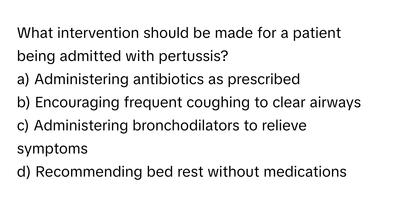 What intervention should be made for a patient being admitted with pertussis?

a) Administering antibiotics as prescribed 
b) Encouraging frequent coughing to clear airways 
c) Administering bronchodilators to relieve symptoms 
d) Recommending bed rest without medications