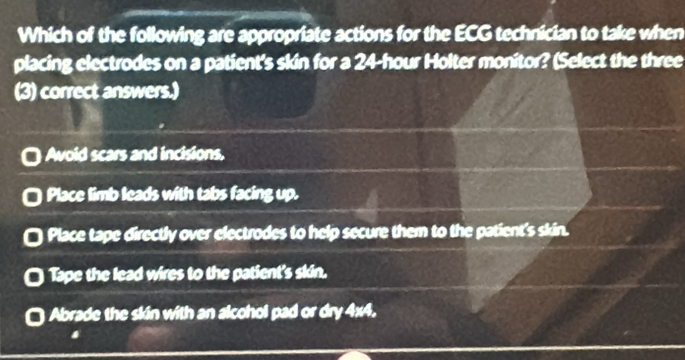 Which of the following are appropriate actions for the ECG technician to take when
placing electrodes on a patient's skin for a 24-hour Holter monitor? (Select the three
(3) correct answers.)
Avoid scars and incisions,
Place limb leads with tabs facing up.
Place tape directly over electrodes to help secure them to the patient's skin.
Tape the lead wires to the patient's skin.
Abrade the skin with an alcohol pad or dry 4x4.