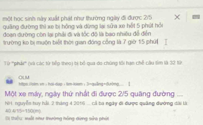 một học sinh này xuất phát như thường ngày đi được 2/5
quãng đường thì xe bị hỏng và dừng lại sửa xe hết 5 phút hỏi 
đoạn dường còn lại phải đi và tốc độ là bao nhiêu để đến 
trường ko bị muộn biết thời gian đóng cổng là 7 giờ 15 phút 
Từ ''phải'' (và các từ tiếp theo) bị bỏ qua do chúng tổi hạn chế câu tim là 32 tử 
OLM 
https://olm.vn>hoi-dap> tim-kiem: 3+quãng+đường.. 
Một xe máy, ngày thứ nhất đi được 2/5 quãng đường ... 
NH. nguyễn huy hải. 2 tháng 4 2016 ... cả ba ngày đi được quãng đưởng dài là
40:4/15=150(m)
Bị thiểu: xuất như thường hồng dứng sửa phút