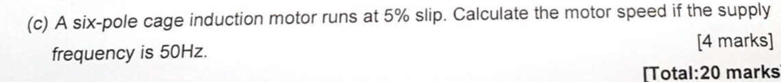 A six-pole cage induction motor runs at 5% slip. Calculate the motor speed if the supply 
frequency is 50Hz. 
[4 marks] 
[Total:20 marks