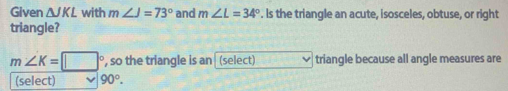 Given △ JKL with m∠ J=73° and m∠ L=34°. Is the triangle an acute, isosceles, obtuse, or right 
triangle?
m∠ K=□° , so the triangle is an (select) triangle because all angle measures are 
(select) 90°.