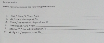 Lest practice 
Write sentences using the fallowing information 
1. Not /china / I /from / am_ 
2. At / she / the airport /is_ 
3. They /the football players/ are /?_ 
4. Intelligent / are / you_ 
5. Mario /? / the administrator /is_ 
6. A big / it / supermarket /is_