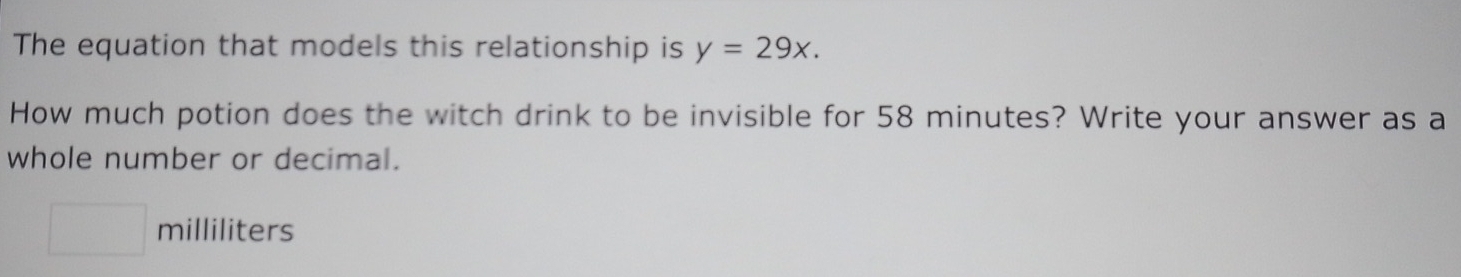 The equation that models this relationship is y=29x. 
How much potion does the witch drink to be invisible for 58 minutes? Write your answer as a 
whole number or decimal.
□ milliliters