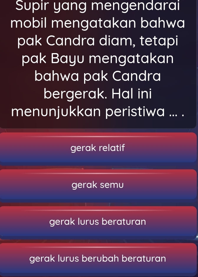 Supir yang mengendarai
mobil mengatakan bahwa
pak Candra diam, tetapi
pak Bayu mengatakan
bahwa pak Candra
bergerak. Hal ini
menunjukkan peristiwa ... .
gerak relatif
gerak semu
gerak lurus beraturan
gerak lurus berubah beraturan