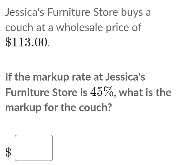 Jessica's Furniture Store buys a 
couch at a wholesale price of
$113.00. 
If the markup rate at Jessica's 
Furniture Store is 45%, what is the 
markup for the couch?
$