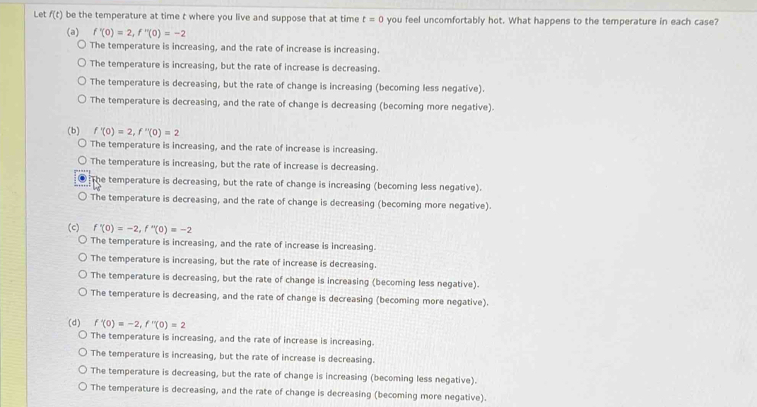 Let f(t) be the temperature at time t where you live and suppose that at time t=0 you feel uncomfortably hot. What happens to the temperature in each case?
(a) f'(0)=2, f''(0)=-2
The temperature is increasing, and the rate of increase is increasing.
The temperature is increasing, but the rate of increase is decreasing.
The temperature is decreasing, but the rate of change is increasing (becoming less negative).
The temperature is decreasing, and the rate of change is decreasing (becoming more negative).
(b) f'(0)=2, f''(0)=2
The temperature is increasing, and the rate of increase is increasing.
The temperature is increasing, but the rate of increase is decreasing.
The temperature is decreasing, but the rate of change is increasing (becoming less negative).
) The temperature is decreasing, and the rate of change is decreasing (becoming more negative).
(c) f'(0)=-2, f''(0)=-2
The temperature is increasing, and the rate of increase is increasing.
The temperature is increasing, but the rate of increase is decreasing.
The temperature is decreasing, but the rate of change is increasing (becoming less negative).
The temperature is decreasing, and the rate of change is decreasing (becoming more negative).
(d) f'(0)=-2, f''(0)=2
The temperature is increasing, and the rate of increase is increasing.
The temperature is increasing, but the rate of increase is decreasing.
The temperature is decreasing, but the rate of change is increasing (becoming less negative).
The temperature is decreasing, and the rate of change is decreasing (becoming more negative).