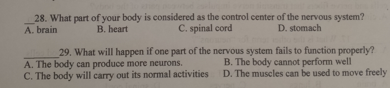 What part of your body is considered as the control center of the nervous system?
A. brain B. heart C. spinal cord D. stomach
_
29. What will happen if one part of the nervous system fails to function properly?
A. The body can produce more neurons. B. The body cannot perform well
C. The body will carry out its normal activities D. The muscles can be used to move freely