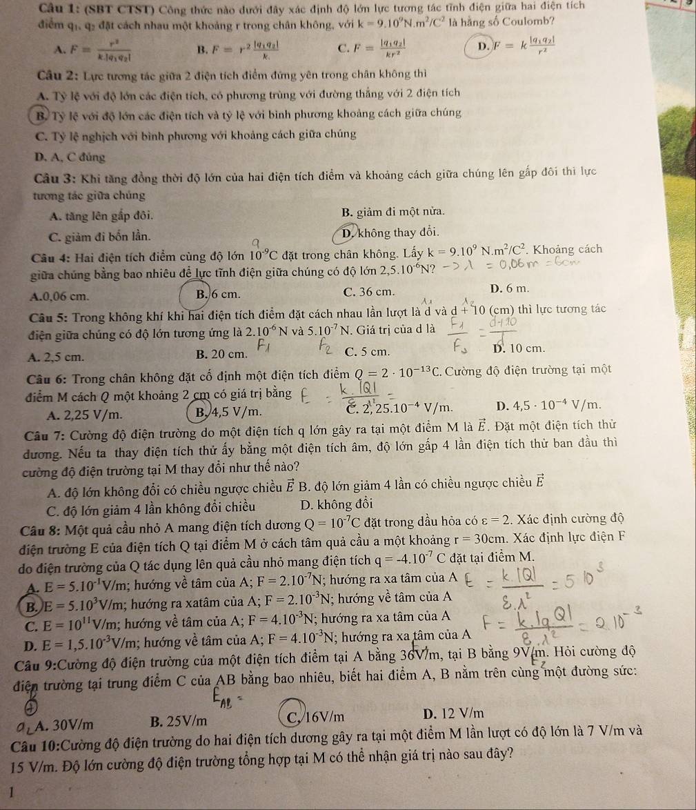 (SBT CTST) Công thức nào dưới đây xác định độ lớn lực tương tác tĩnh điện giữa hai điện tích
điểm qi, q2 đặt cách nhau một khoảng r trong chân không, với k=9.10^9N.m^2/C^2 là hằng số Coulomb?
A. F=frac r^2k.|q_1q_2| B. F=r^2frac |q_1q_2|k_1 C. F=frac |q_1q_2|kr^2 D. F=kfrac |q_1q_2|r^2
Câu 2: Lực tương tác giữa 2 điện tích điểm đứng yên trong chân không thì
A. Tỷ lệ với độ lớn các điện tích, có phương trùng với đường thắng với 2 điện tích
B. Tỷ lệ với độ lớn các điện tích và tỷ lệ với bình phương khoảng cách giữa chúng
C. Tỷ lệ nghịch với bình phương với khoảng cách giữa chúng
D. A, C đúng
Câu 3: Khi tăng đồng thời độ lớn của hai điện tích điểm và khoảng cách giữa chúng lên gấp đôi thì lực
tương tác giữa chúng
A. tăng lên gấp đôi. B. giảm đi một nửa.
C. giảm đi bốn lần. D. không thay đổi.
Câu 4: Hai điện tích điểm cùng độ lớn 10^(-9)C đặt trong chân không. Lấy k=9.10^9N.m^2/C^2. Khoảng cách
giữa chúng bằng bao nhiêu để lực tĩnh điện giữa chúng có độ lớn 2,5.10^(-6)N 2
A.0,06 cm. B. 6 cm. C. 36 cm. D. 6 m.
Câu 5: Trong không khí khi hai điện tích điểm đặt cách nhau lần lượt là d và d + 10 (cm) thì lực tương tác
điện giữa chúng có độ lớn tương ứng là 2.10^(-6)N và 5.10^(-7)N. Giá trị của d là
A. 2,5 cm. B. 20 cm. C. 5 cm. D. 10 cm.
Câu 6: Trong chân không đặt cố định một điện tích điểm Q=2· 10^(-13)C :. Cường độ điện trường tại một
điểm M cách Q một khoảng 2 cm có giá trị bằng
C. 2
A. 2,25 V/m. B, 4,5 V/m. 25.10^(-4)V/m. D. 4,5· 10^(-4)V/m.
Câu 7: Cường độ điện trường do một điện tích q lớn gây ra tại một điểm M là vector E. Đặt một điện tích thử
đương. Nếu ta thay điện tích thử ấy bằng một điện tích âm, độ lớn gấp 4 lần điện tích thử ban đầu thì
đường độ điện trường tại M thay đổi như thế nào?
A. độ lớn không đổi có chiều ngược chiều Ả É B. độ lớn giảm 4 lần có chiều ngược chiều vector E
C. độ lớn giảm 4 lần không đổi chiều D. không đổi
Cầu 8: Một quả cầu nhỏ A mang điện tích dương Q=10^(-7)C đặt trong dầu hỏa có varepsilon =2. Xác định cường độ
điện trường E của điện tích Q tại điểm M ở cách tâm quả cầu a một khoảng r=30cm. Xác định lực điện F
do điện trường của Q tác dụng lên quả cầu nhỏ mang điện tích q=-4.10^(-7)C đặt tại điểm M.
A. E=5.10^(-1)V/m; hướng về tâm của A; F=2.10^(-7)N; hướng ra xa tâm của A
B. E=5.10^3V/m; hướng ra xatâm của A; F=2.10^(-3)N I; hướng về tâm của A
C. E=10^(11)V/m; hướng về tâm của A; F=4.10^(-3)N; hướng ra xa tâm của A
D. E=1,5.10^(-3)V/m; hướng về tâm của A; F=4.10^(-3)N; hướng ra xa tâm của A
Cầu 9:Cường độ điện trường của một điện tích điểm tại A bằng 36V/m, tại B bằng 9V(m. Hỏi cường độ
điện trường tại trung điểm C của AB bằng bao nhiêu, biết hai điểm A, B nằm trên cùng một đường sức:
④
E_AB
a_2 A. 30V/m B. 25V/m C,/16V/m
D. 12 V/m
Câu 10:Cường độ điện trường do hai điện tích dương gây ra tại một điểm M lần lượt có độ lớn là 7 V/m và
15 V/m. Độ lớn cường độ điện trường tổng hợp tại M có thể nhận giá trị nào sau đây?
1