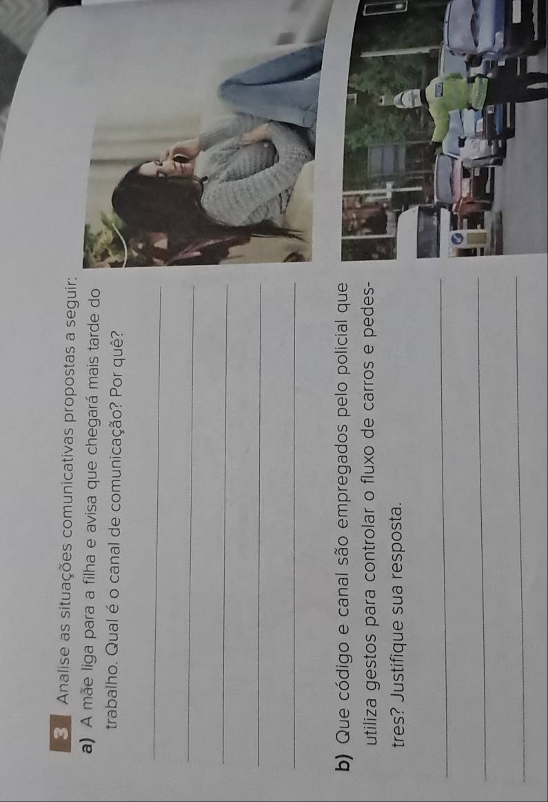 Analise as situações comunicativas propostas a seguir: 
a) A mãe liga para a filha e avisa que chegará mais tarde do 
trabalho. Qual é o canal de comunicação? Por quê? 
_ 
_ 
_ 
_ 
_ 
b) Que código e canal são empregados pelo policial que 
utiliza gestos para controlar o fluxo de carros e pedes- 
tres? Justifique sua resposta. 
_ 
_ 
_