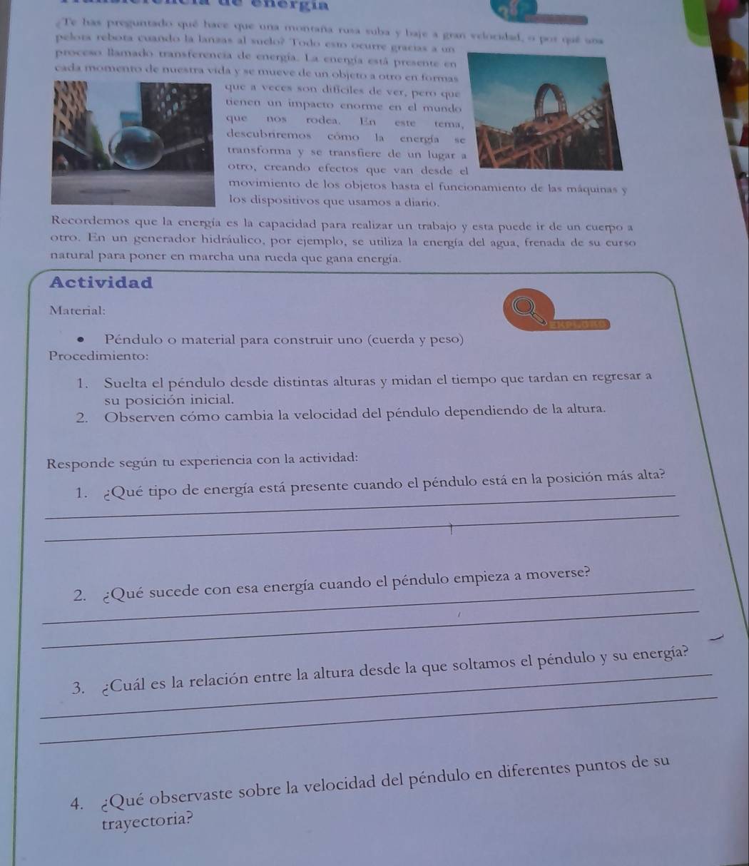 de energía
Te has preguntado qué hace que una montaña rusa suba y baje a gran velocidad, o por quê ana
pelota rebota cuando la lanzas al suclo? Todo esto ocurre gracías a un
proceso llamado transferencia de energía. La energía está presente en
cada momento de nuestra vida y se mueve de un objeto a otro en formas
que a veces son dificiles de ver, pero que
tienen un impacto enorme en el mundo
que nos rodea. En este tema
descubriremos cómo la energía s
transforma y se transfiere de un lugar 
otro, creando efectos que van desde 
movimiento de los objetos hasta el funcionamiento de las máquinas y
los dispositivos que usamos a diario.
Recordemos que la energía es la capacidad para realizar un trabajo y esta puede ir de un cuerpo a
otro. En un generador hidráulico, por ejemplo, se utiliza la energía del agua, frenada de su curso
natural para poner en marcha una rueda que gana energía.
Actividad
Material:
Péndulo o material para construir uno (cuerda y peso)
Procedimiento:
1. Suelta el péndulo desde distintas alturas y midan el tiempo que tardan en regresar a
su posición inicial.
2. Observen cómo cambia la velocidad del péndulo dependiendo de la altura.
Responde según tu experiencia con la actividad:
_
1. ¿Qué tipo de energía está presente cuando el péndulo está en la posición más alta?
_
_
_2. ¿Qué sucede con esa energía cuando el péndulo empieza a moverse?
_
_3. ¿Cuál es la relación entre la altura desde la que soltamos el péndulo y su energía?
4. ¿Qué observaste sobre la velocidad del péndulo en diferentes puntos de su
trayectoria?