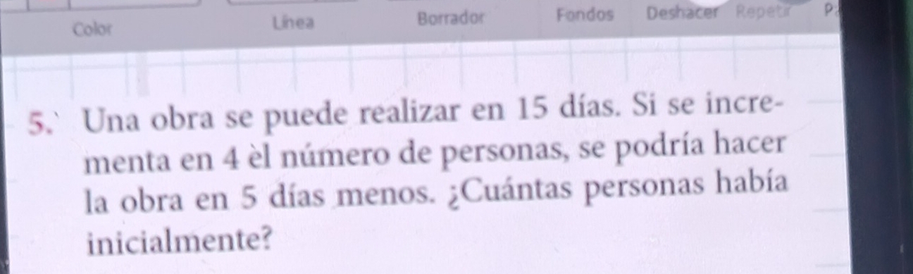 Color Línea Borrador Fondos Deshacer Repetir P: 
5.`Una obra se puede realizar en 15 días. Si se incre- 
menta en 4 èl número de personas, se podría hacer 
la obra en 5 días menos. ¿Cuántas personas había 
inicialmente?