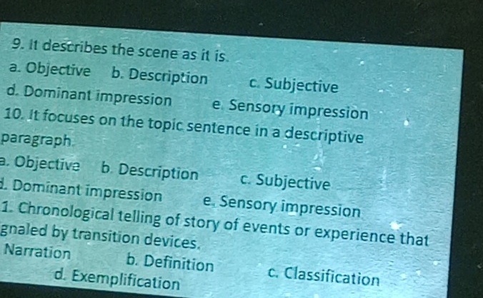 It describes the scene as it is.
a. Objective b. Description c. Subjective
d. Dominant impression e Sensory impression
10. It focuses on the topic sentence in a descriptive
paragraph
a. Objective b Description c. Subjective
d. Dominant impression e. Sensory impression
1. Chronological telling of story of events or experience that
gnaled by transition devices.
Narration b. Definition c. Classification
d. Exemplification