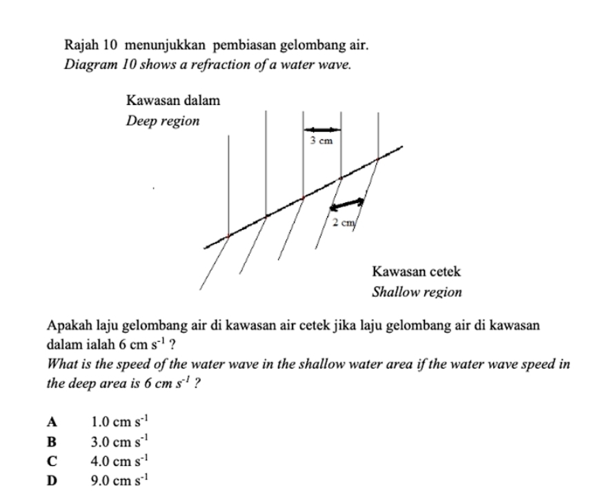 Rajah 10 menunjukkan pembiasan gelombang air.
Diagram 10 shows a refraction of a water wave.
Kawasan dalam
Deep region
3 cm
2 cm
Kawasan cetek
Shallow region
Apakah laju gelombang air di kawasan air cetek jika laju gelombang air di kawasan
dalam ialah 6cms^(-1) ?
What is the speed of the water wave in the shallow water area if the water wave speed in
the deep area is 6cms^(-1) ?
A 1.0cms^(-1)
B 3.0cms^(-1)
C 4.0cms^(-1)
D 9.0cms^(-1)