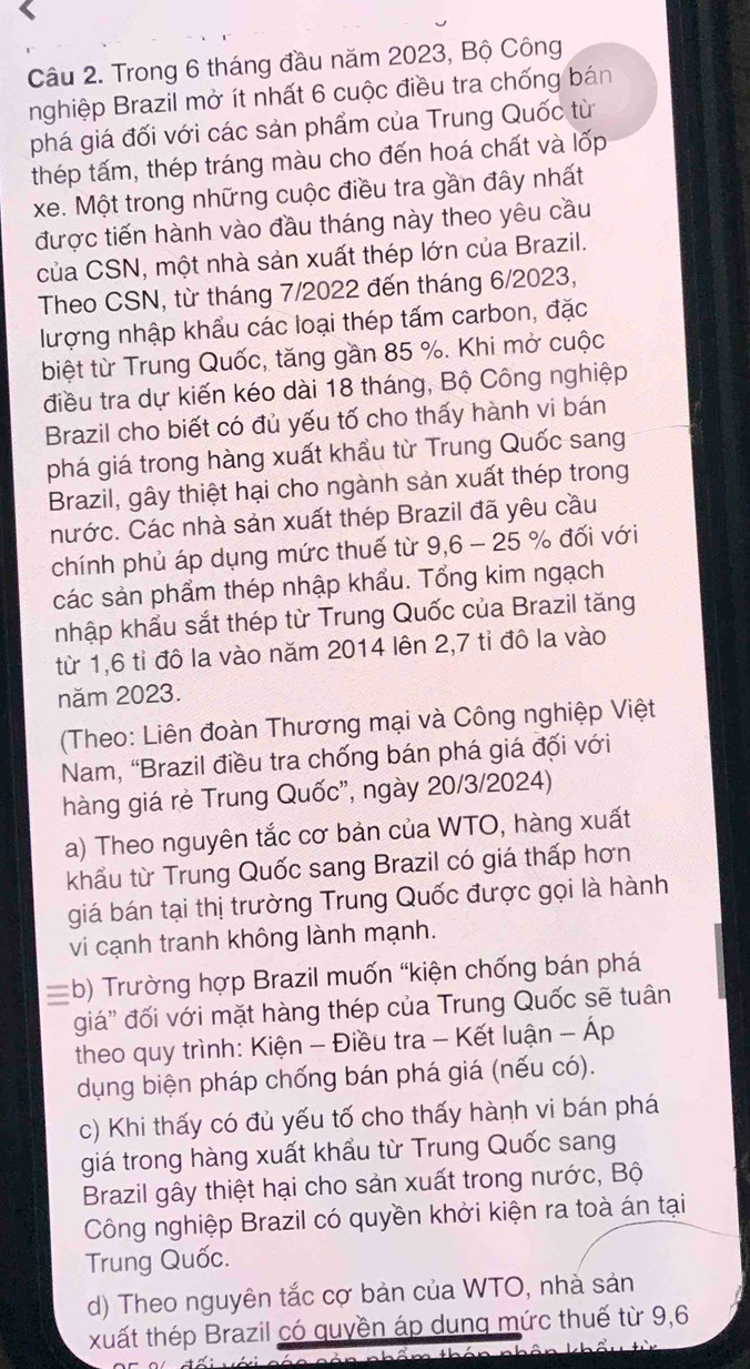 Trong 6 tháng đầu năm 2023, Bộ Công
nghiệp Brazil mở ít nhất 6 cuộc điều tra chống bán
phá giá đối với các sản phẩm của Trung Quốc từ
thép tấm, thép tráng màu cho đến hoá chất và lốp
xe. Một trong những cuộc điều tra gần đây nhất
được tiến hành vào đầu tháng này theo yêu cầu
của CSN, một nhà sản xuất thép lớn của Brazil.
Theo CSN, từ tháng 7/2022 đến tháng 6/2023,
lượng nhập khẩu các loại thép tấm carbon, đặc
biệt từ Trung Quốc, tăng gần 85 %. Khi mở cuộc
điều tra dự kiến kéo dài 18 tháng, Bộ Công nghiệp
Brazil cho biết có đủ yếu tố cho thấy hành vi bán
phá giá trong hàng xuất khẩu từ Trung Quốc sang
Brazil, gây thiệt hại cho ngành sản xuất thép trong
nước. Các nhà sản xuất thép Brazil đã yêu cầu
chính phủ áp dụng mức thuế từ 9,6 - 25 % đối với
các sản phẩm thép nhập khẩu. Tổng kim ngạch
khập khẩu sắt thép từ Trung Quốc của Brazil tăng
từ 1,6 tỉ đô la vào năm 2014 lên 2,7 tỉ đô la vào
năm 2023.
(Theo: Liên đoàn Thương mại và Công nghiệp Việt
Nam, 'Brazil điều tra chống bán phá giá đối với
hàng giá rẻ Trung Quốc", ngày 20/3/2024)
a) Theo nguyên tắc cơ bản của WTO, hàng xuất
khẩu từ Trung Quốc sang Brazil có giá thấp hơn
giá bán tại thị trường Trung Quốc được gọi là hành
vi cạnh tranh không lành mạnh.
=b) Trường hợp Brazil muốn “kiện chống bán phá
giá' đối với mặt hàng thép của Trung Quốc sẽ tuân
theo quy trình: Kiện - Điều tra - Kết luận - Áp
dụng biện pháp chống bán phá giá (nếu có).
c) Khi thấy có đủ yếu tố cho thấy hành vi bán phá
giá trong hàng xuất khẩu từ Trung Quốc sang
Brazil gây thiệt hại cho sản xuất trong nước, Bộ
Công nghiệp Brazil có quyền khởi kiện ra toà án tại
Trung Quốc.
d) Theo nguyên tắc cợ bản của WTO, nhà sản
xuất thép Brazil có quyền áp dung mức thuế từ 9,6