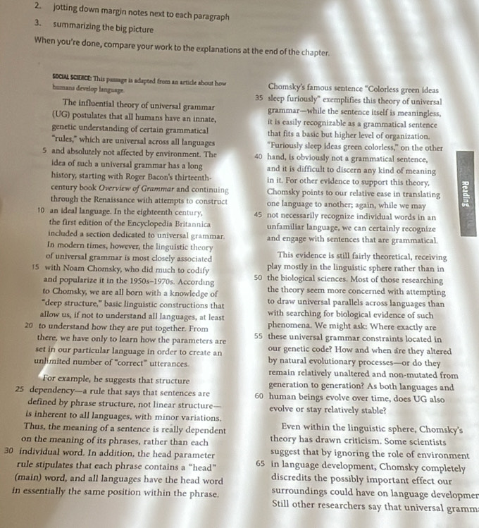 jotting down margin notes next to each paragraph
3. summarizing the big picture
When you're done, compare your work to the explanations at the end of the chapter.
SOCIAL SCIENCE: This passage is adapted from an article about how Chomsky’s famous sentence “Colorless green ideas
humana develop language. 35 sleep furiously” exemplifies this theory of universal
The influential theory of universal grammar grammar—while the sentence itself is meaningless,
(UG) postulates that all humans have an innate, it is easily recognizable as a grammatical sentence
genetic understanding of certain grammatical that fits a basic but higher level of organization.
“rules,” which are universal across all languages “Furiously sleep ideas green colorless,” on the other
5 and absolutely not affected by environment. The 40 hand, is obviously not a grammatical sentence,
idea of such a universal grammar has a long and it is difficult to discern any kind of meaning
history, starting with Roger Bacon's thirteenth- in it. For other evidence to support this theory,
century book Overview of Grammar and continuing Chomsky points to our relative ease in translating 
through the Renaissance with attempts to construct one language to another; again, while we may
10 an ideal language. In the eighteenth century, 45 not necessarily recognize individual words in an
the first edition of the Encyclopedia Britannica unfamiliar language, we can certainly recognize
included a section dedicated to universal grammar. and engage with sentences that are grammatical.
In modern times, however, the linguistic theory This evidence is still fairly theoretical, receiving
of universal grammar is most closely associated play mostly in the linguistic sphere rather than in
15 with Noam Chomsky, who did much to codify 50 the biological sciences. Most of those researching
and popularize it in the 1950s-1970s. According
to Chomsky, we are all born with a knowledge of the theory seem more concerned with attempting
to draw universal parallels across languages than
"deep structure,” basic linguistic constructions that with searching for biological evidence of such
allow us, if not to understand all languages, at least phenomena. We might ask: Where exactly are
20 to understand how they are put together. From 55 these universal grammar constraints located in
there, we have only to learn how the parameters are
set in our particular language in order to create an our genetic code? How and when are they altered
unlimited number of '''correct''' utterances by natural evolutionary processes—or do they
remain relatively unaltered and non-mutated from
For example, he suggests that structure generation to generation? As both languages and
25 dependency—a rule that says that sentences are 60 human beings evolve over time, does UG also
defined by phrase structure, not linear structure— evolve or stay relatively stable?
is inherent to all languages, with minor variations.
Thus, the meaning of a sentence is really dependent Even within the linguistic sphere, Chomsky's
on the meaning of its phrases, rather than each theory has drawn criticism. Some scientists
30 individual word. In addition, the head parameter suggest that by ignoring the role of environment
rule stipulates that each phrase contains a “head” 65 in language development, Chomsky completely
(main) word, and all languages have the head word discredits the possibly important effect our
in essentially the same position within the phrase. surroundings could have on language developmen
Still other researchers say that universal gramm