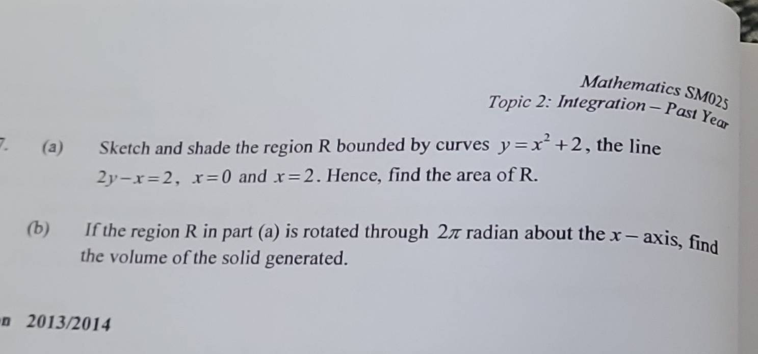 Mathematics SM025
Topic 2: Integration - Past Year
7 (a) Sketch and shade the region R bounded by curves y=x^2+2 , the line
2y-x=2, x=0 and x=2. Hence, find the area of R.
(b) If the region R in part (a) is rotated through 2π radian about the x - axis, find
the volume of the solid generated.
n 2013/2014