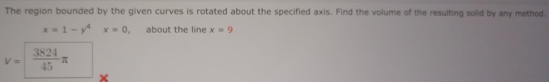 The region bounded by the given curves is rotated about the specified axis. Find the volume of the resulting solid by any method.
x=1-y^4x=0 , about the line x=9
V=  3824/45 π