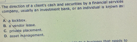 The direction of a client's cash and securities by a financial services
company, usually an investment bank, or an individual is known as:
A. a lockbox.
B. a vendor lease.
C. private placement.
D. asset management.
usiness that needs to