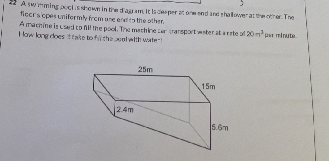 A swimming pool is shown in the diagram. It is deeper at one end and shallower at the other. The 
floor slopes uniformly from one end to the other. 
A machine is used to fill the pool. The machine can transport water at a rate of 20m^3 per minute. 
How long does it take to fill the pool with water?