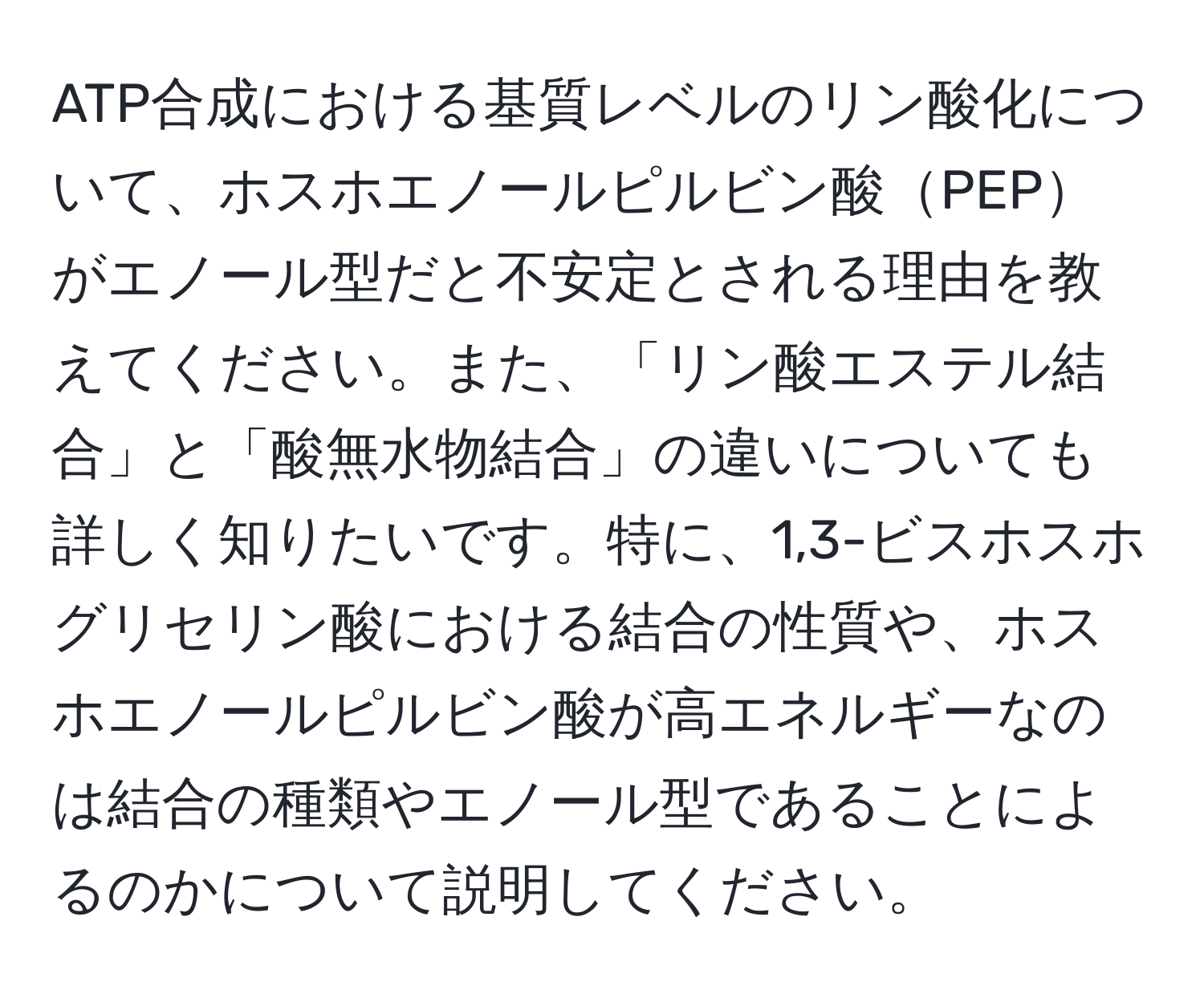 ATP合成における基質レベルのリン酸化について、ホスホエノールピルビン酸PEPがエノール型だと不安定とされる理由を教えてください。また、「リン酸エステル結合」と「酸無水物結合」の違いについても詳しく知りたいです。特に、1,3-ビスホスホグリセリン酸における結合の性質や、ホスホエノールピルビン酸が高エネルギーなのは結合の種類やエノール型であることによるのかについて説明してください。