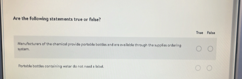 Are the following statements true or false?
True False
Manufacturers of the chemical provide portable bottles and are available through the supplies ordering
system.
Portable bottles containing water do not need a label.