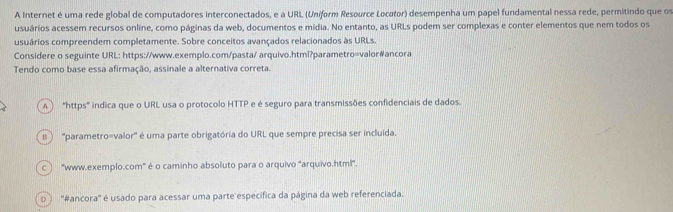 A Internet é uma rede global de computadores interconectados, e a URL (Uniform Resource Locøtor) desempenha um papel fundamental nessa rede, permitindo que os
usuários acessem recursos online, como páginas da web, documentos e mídia. No entanto, as URLs podem ser complexas e conter elementos que nem todos os
usuários compreendem completamente. Sobre conceitos avançados relacionados às URLs.
Considere o seguinte URL: https://www.exemplo.com/pasta/ arquivo.html?parametro=valor#ancora
Tendo como base essa afirmação, assinale a alternativa correta.
A ) “https” indica que o URL usa o protocolo HTTP e é seguro para transmissões confidenciais de dados.
B ) ''parametro=valor'' é uma parte obrigatória do URL que sempre precisa ser incluída.
C ) “www.exemplo.com” é o caminho absoluto para o arquivo “arquivo.html”.
D ''#ancora' é usado para acessar uma parte específica da página da web referenciada.