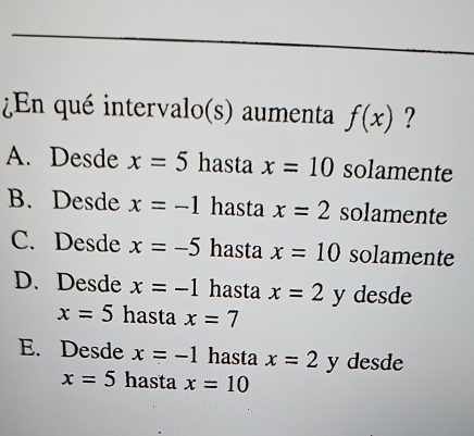 ¿En qué intervalo(s) aumenta f(x) ?
A. Desde x=5 hasta x=10 solamente
B. Desde x=-1 hasta x=2 solamente
C. Desde x=-5 hasta x=10 solamente
D. Desde x=-1 hasta x=2y desde
x=5 hasta x=7
E. Desde x=-1 hasta x=2 y desde
x=5 hasta x=10