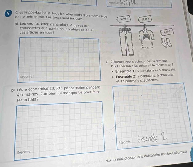 Réponse 
Chez Frippe-bonheur, tous les vêtements d'un même type 
ont le même prix. Les taxes sont incluses. 
a) Léo veut acheter 2 chandails, 4 paires de 
chaussettes et 1 pantalon. Combien coûtent 
ces articles en tout? 
c) Éléonore veut s'acheter des vêtements. 
Quel ensemble lui coûterait le moins cher? 
Ensemble 1:3
Réponse: Ensemble 2:2 pantalons et 6 chandails. 
pantalons, 5 chandails 
et 12 paires de chaussettes. 
b) Léo a économisé 23,50$ par semaine pendant
4 semaines. Combien lui manque-t-il pour faire 
ses achats ? 
Réponse 
Réponse : 
4.3 La multiplication et la division des nombres décimaux