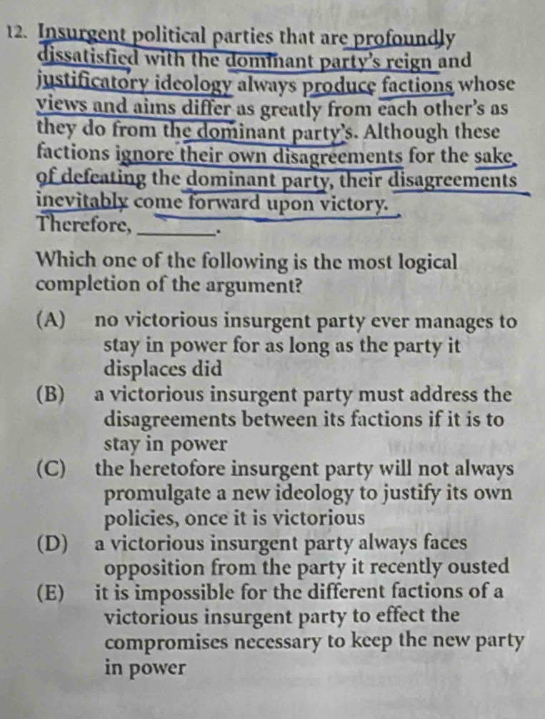 Insurgent political parties that are profoundly
dissatisfied with the dommant party's reign and
justificatory ideology always produce factions whose
views and aims differ as greatly from each other’s as
they do from the dominant party's. Although these
factions ignore their own disagreements for the sake
of defeating the dominant party, their disagreements
inevitably come forward upon victory.
Therefore,_
.
Which one of the following is the most logical
completion of the argument?
(A) no victorious insurgent party ever manages to
stay in power for as long as the party it
displaces did
(B) a victorious insurgent party must address the
disagreements between its factions if it is to
stay in power
(C) the heretofore insurgent party will not always
promulgate a new ideology to justify its own
policies, once it is victorious
(D) a victorious insurgent party always faces
opposition from the party it recently ousted
(E) it is impossible for the different factions of a
victorious insurgent party to effect the
compromises necessary to keep the new party
in power