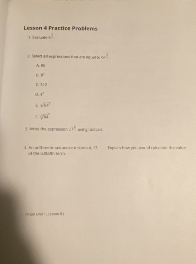 Lesson 4 Practice Problems
1. Evaluate 8^(frac 5)3. 
2. Select all expressions that are equal to 64^(frac 3)2.
A. 96
B. 8^3
C. 512
D. 4^2
E. sqrt(64^3)
F. sqrt [3](64)^2
3. Write the expression 17^(frac 4)3 using radicals.
4. An arithmetic sequence k starts 4, 13, . . . . Explain how you would calculate the value
of the 5,000th term.
(From Unit 1, Lesson 8.)