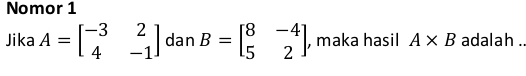 Nomor 1 
Jika A=beginbmatrix -3&2 4&-1endbmatrix dan B=beginbmatrix 8&-4 5&2endbmatrix , maka hasil A* B adalah ..