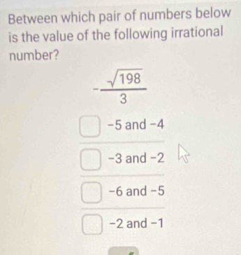 Between which pair of numbers below
is the value of the following irrational
number?
- sqrt(198)/3 
−5 and -4
-3 and -2
-6 and -5
−2 and −1