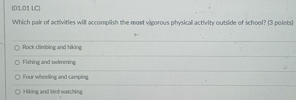 (01.01 LC)
Which pair of activities will accomplish the most vigorous physical activity outside of school? (3 points)
Rock climbing and hiking
Fishing and swimming
Four wheeling and camping
Hiking and bird watching