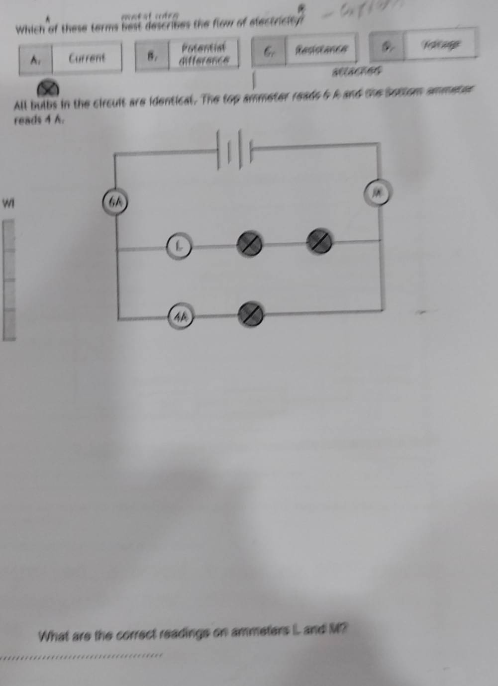 Which of these terms best describes the flow of electricity
Potential
A. Current B. differencs Resistance
All bulbs in the circult are identical. The top ammeter reads 5 A and the bottom ammeter
reads 4 A.
wi
What are the correct readings on ammeters IL and M?