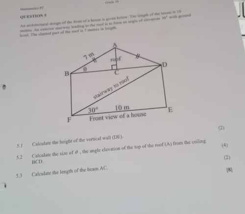 Mathematics P2 Grade 10
QUESTION 5
An architzetural design of the front of a house is given below. The length of the
metres. An exterior stairway leading to the roof is to furm an angle of clevation 30° with ground he is 10
level. The slanted part of the roof is 7 metres in length.
(2)
5.1 Calculate the height of the vertical wall (DE).
5.2 Calculate the size of θ , the angle elevation of the top of the roof (A) from the ceiling
(4)
BCD. (2)
5.3 Calculate the length of the beam AC.
[8]