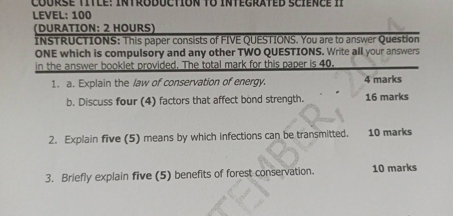 CoursE TITlE: INTRODUCtION TO InTEgraTED ScIEnCE II 
LEVEL: 100 
(DURATION: 2 HOURS) 
INSTRUCTIONS: This paper consists of FIVE QUESTIONS. You are to answer Question 
ONE which is compulsory and any other TWO QUESTIONS. Write all your answers 
in the answer booklet provided. The total mark for this paper is 40. 
1. a. Explain the law of conservation of energy. 4 marks 
b. Discuss four (4) factors that affect bond strength. 
16 marks 
2. Explain five (5) means by which infections can be transmitted. 10 marks 
3. Briefly explain five (5) benefits of forest conservation. 10 marks