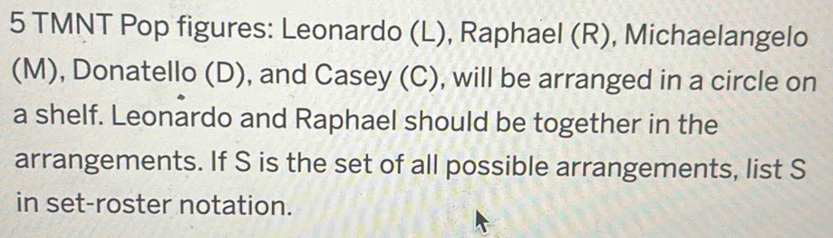 TMNT Pop figures: Leonardo (L), Raphael (R), Michaelangelo 
(M), Donatello (D), and Casey (C), will be arranged in a circle on 
a shelf. Leonardo and Raphael should be together in the 
arrangements. If S is the set of all possible arrangements, list S 
in set-roster notation.