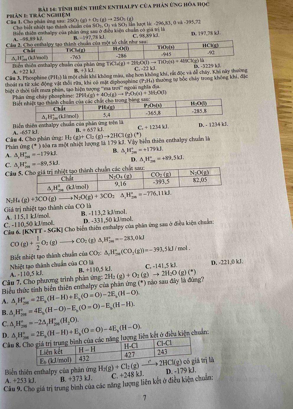 tính biên thiêN ENTHALPY Của phản ứng hóa học
phảN I: TRÁC nGHIệM
Câu 1. Cho phản ứng sau: 2SO_2(g)+O_2(g)to 2SO_3(g)
Cho biết nhiệt tạo thành chuẩn của SO_2,O_2 và SO_3 : lần lượt là: -296,83, 0 và -395,72
Biến thiên enthalpy của phản ứng sau ở điều kiện chuẩn có giá trị là D. 197,78 kJ.
A. -98,89 kJ. B. −197,78 kJ. C. 98,89 kJ.
Biến thiên enthalpy chuẩn của phản ứng TiCl TiCl_4(g)+2H_2O(l)to TiO_2(s)+4HCl(g)la D. -3229 kJ.
A. +22 kJ. R.+3kJ. C. -22 kJ.
Câu 3. Phosphine (PH3) là một chất khí không màu, nhẹ hơn không khí, rất độc và dễ cháy. Khí này thường
thoát ra từ xác động vật thối rữa, khi có mặt diphosphine (P_2H_4) thường tự bốc cháy trong không khí, đặc
biệt ở thời tiết mưa phùn, tạo hiện tượng “ma trơi” ngoài nghĩa địa.
Phản ứng cháy phosphine: 2PH_3(g)+4O_2(g)to P_2O_5(s)+3H_2O(l)
Biau:
Biến thiên enthalpy chuẩn của phản ứng
A. -657 kJ.
B.+657kJ.
C. +1234kJ. D. - 1234 kJ.
Câu 4. Cho phản ứng: H_2(g)+Cl_2(g)to 2HCl(g)(*)
Phản ứng (* ) tỏa ra một nhiệt lượng là 179 kJ. Vậy biến thiên enthalpy chuẩn là
A. △ _rH_(298)°=-179kJ.
B. △ _rH_(298)°=+179kJ.
D. △ _rH_(298)°=+89,5kJ.
C. △ _rH_(298)°=-89,5kJ.
Câu 5au:
N_2H_4(g)+3CO(g)to N_2O(g)+3CO_2△ _rH_(298)°=-776,11kJ.
Giá trị nhiệt tạo thành của CO1 à
A. 115,1 kJ/mol. B. -113,2 kJ/mol.
C. -110,50 kJ/mol. D. -331,50 kJ/mol.
Câu 6. [KNTT - SGK] Cho biến thiên enthalpy của phản ứng sau ở điều kiện chuẩn:
CO(g)+ 1/2 O_2(g)to CO_2(g)△ _rH_(298)°=-283,0kJ
Biết nhiệt tạo thành chuẩn của CO_2:△ _fH_(298)°(CO_2(g))=-393,5kJ/mol.
Nhiệt tạo thành chuẩn của CO là
A. -110,5 kJ. B. +110,5 kJ. C. -141,5 kJ. D. -221,0 kJ.
Câu 7. Cho phương trình phản ứng: 2H_2(g)+O_2(g)to 2H_2O(g)(^*)
Biểu thức tính biến thiên enthalpy của phản ứng (*) 0 nào sau đây là đúng?
A. △ _rH_(298)°=2E_b(H-H)+E_b(O=O)-2E_b(H-O).
B. △ _rH_(298)°=4E_b(H-O)-E_b(O=O)-E_b(H-H).
C. △ _rH_(298)^o=-2△ _fH_(298)^o(H_2O).
D. △ _rH_(298)°=2E_b(H-H)+E_b(O=O)-4E_b(H-O).
Câu 8. liên kết ở điều kiện chuẩn:
Biến thiên enthalpy của phản ứng ị là
A. +253 kJ. B. +373 kJ. C. +248 kJ. D. -179 kJ.
Câu 9. Cho giá trị trung bình của các năng lượng liên kết ở điều kiện chuẩn:
1