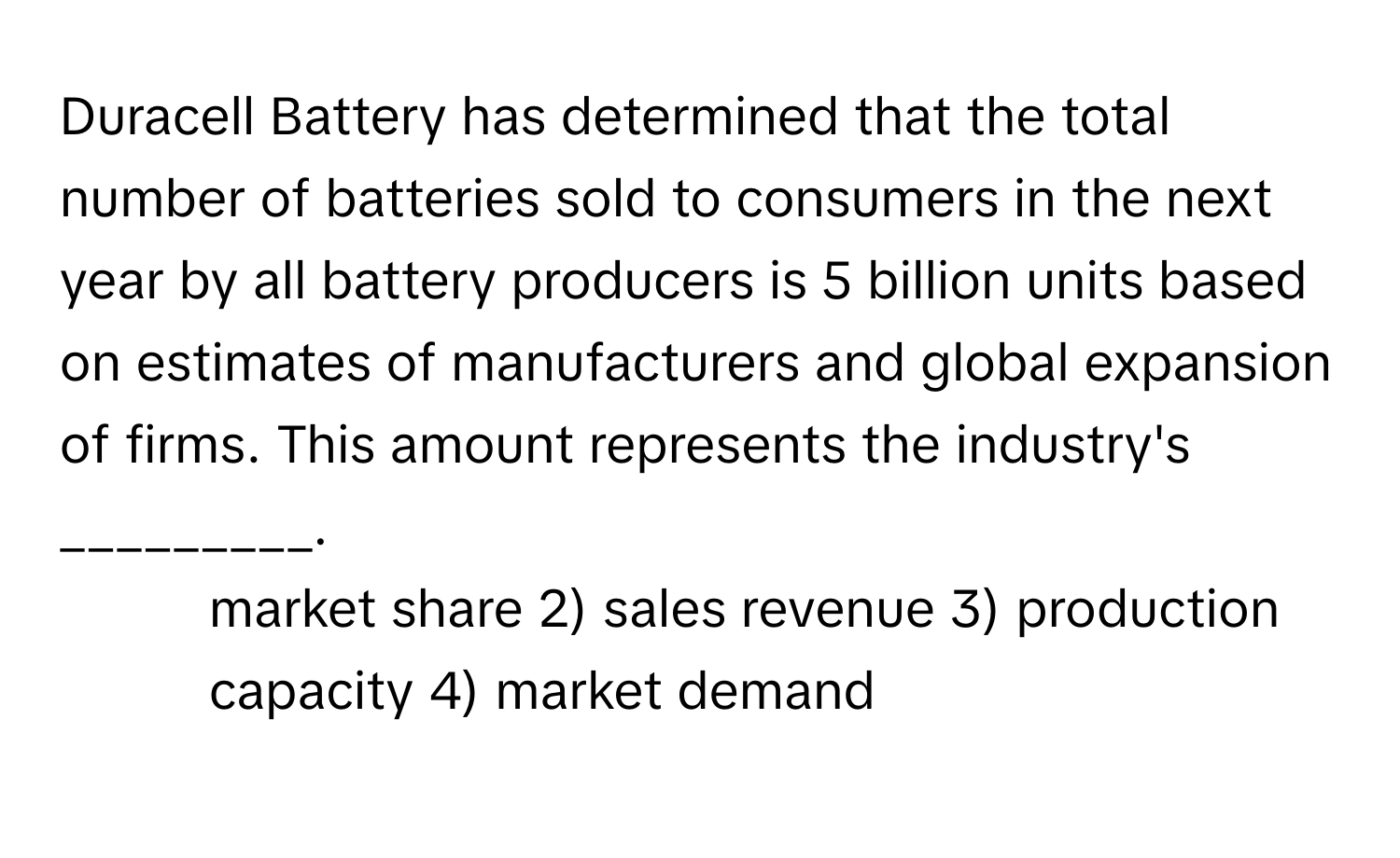 Duracell Battery has determined that the total number of batteries sold to consumers in the next year by all battery producers is 5 billion units based on estimates of manufacturers and global expansion of firms. This amount represents the industry's _________.

1) market share 2) sales revenue 3) production capacity 4) market demand