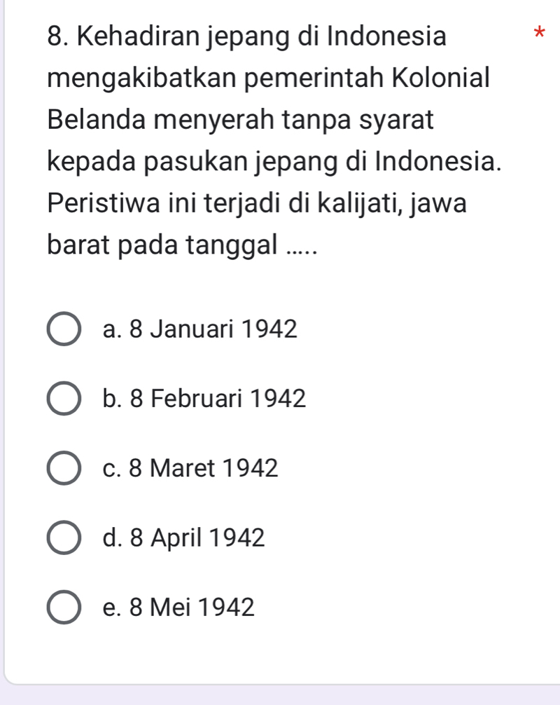 Kehadiran jepang di Indonesia
*
mengakibatkan pemerintah Kolonial
Belanda menyerah tanpa syarat
kepada pasukan jepang di Indonesia.
Peristiwa ini terjadi di kalijati, jawa
barat pada tanggal .....
a. 8 Januari 1942
b. 8 Februari 1942
c. 8 Maret 1942
d. 8 April 1942
e. 8 Mei 1942